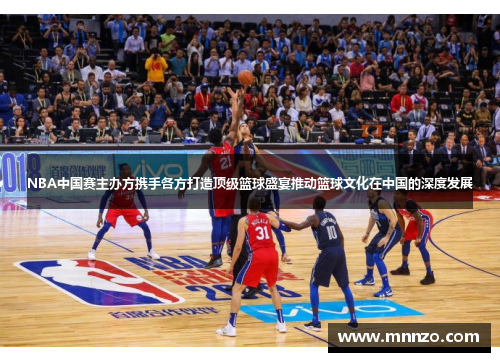 NBA中国赛主办方携手各方打造顶级篮球盛宴推动篮球文化在中国的深度发展